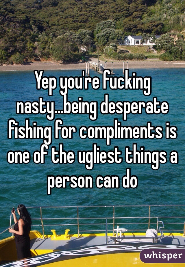 Yep you're fucking nasty...being desperate fishing for compliments is one of the ugliest things a person can do
