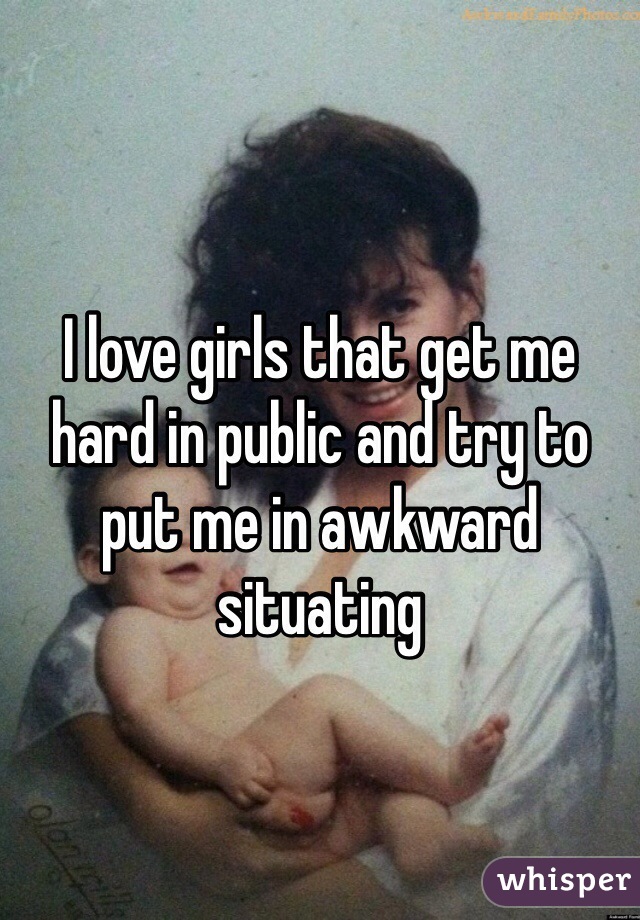 I love girls that get me hard in public and try to put me in awkward situating  