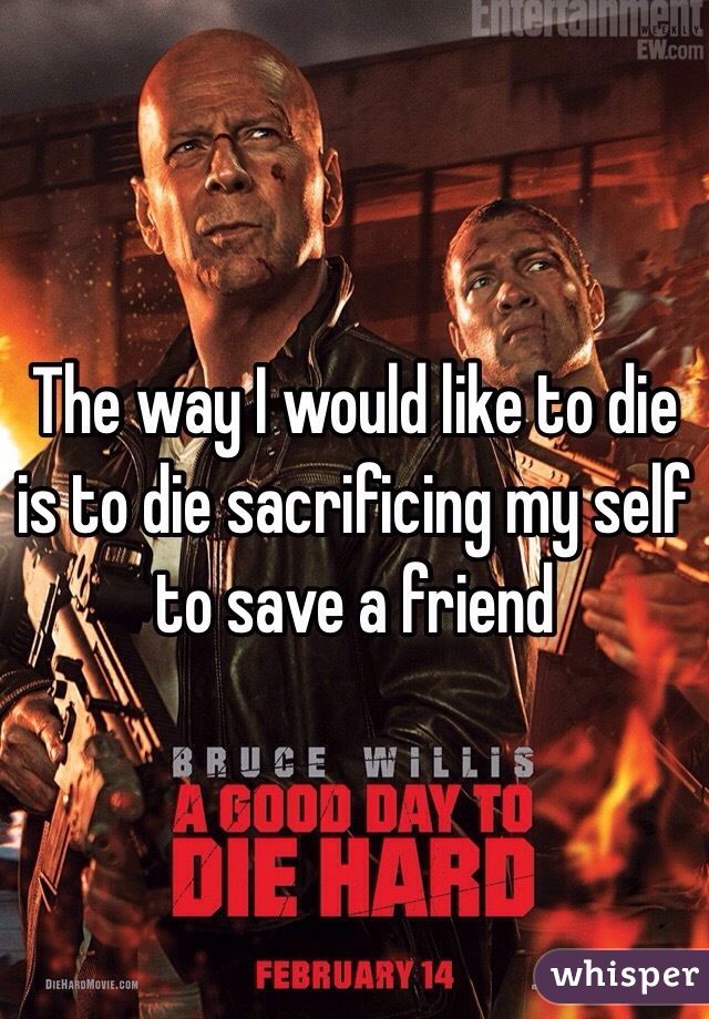 The way I would like to die is to die sacrificing my self to save a friend