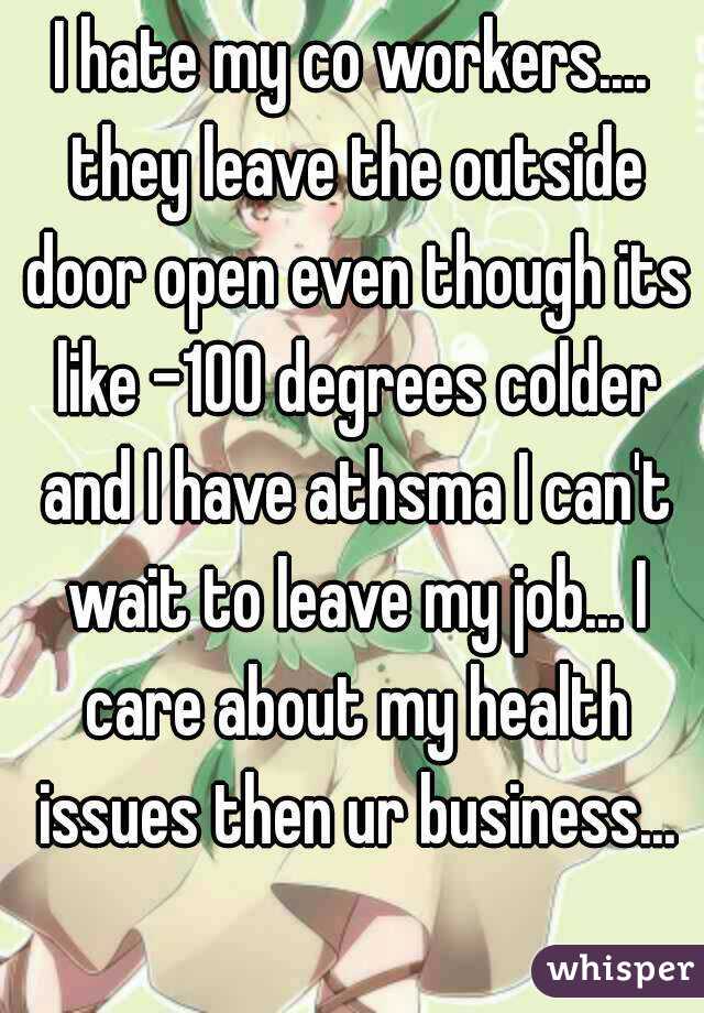 I hate my co workers.... they leave the outside door open even though its like -100 degrees colder and I have athsma I can't wait to leave my job... I care about my health issues then ur business...