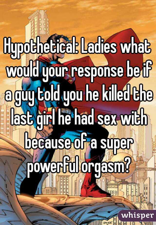 Hypothetical: Ladies what would your response be if a guy told you he killed the last girl he had sex with because of a super powerful orgasm?