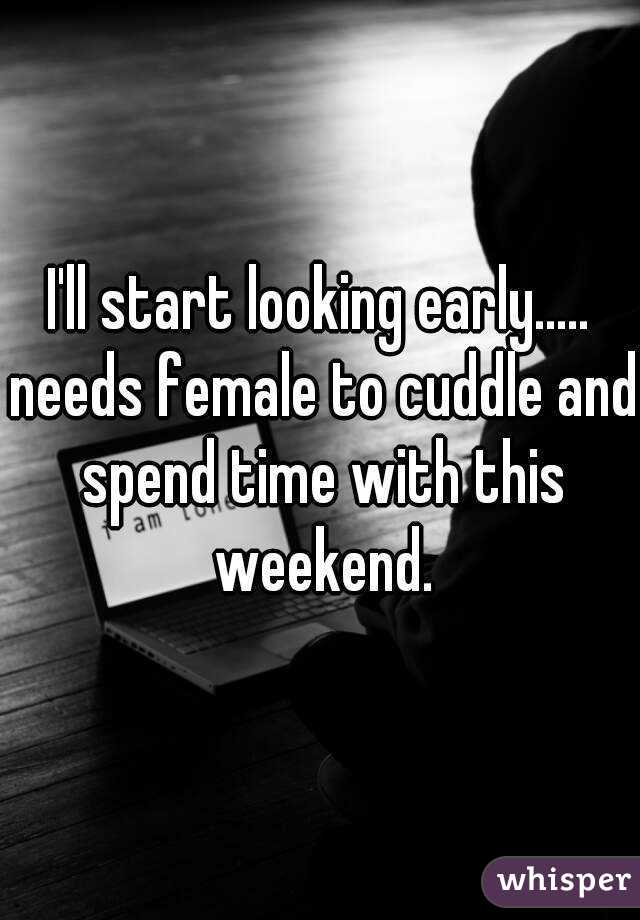 I'll start looking early..... needs female to cuddle and spend time with this weekend.