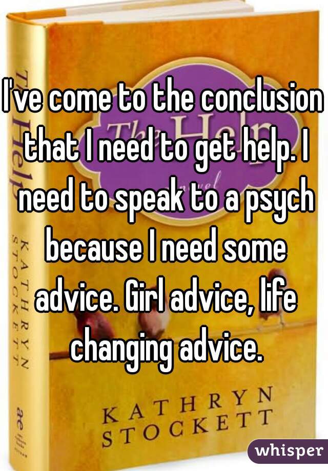 I've come to the conclusion that I need to get help. I need to speak to a psych because I need some advice. Girl advice, life changing advice.