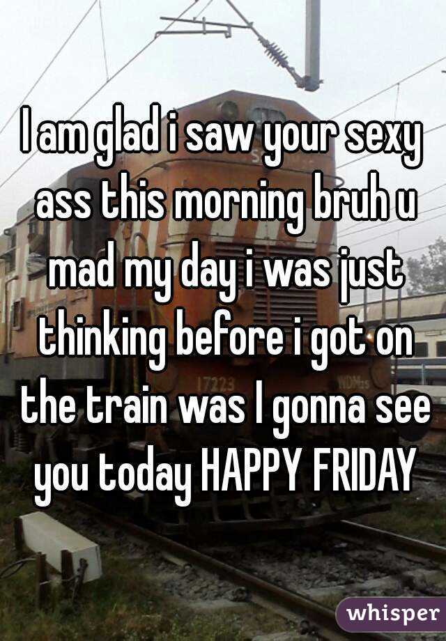 I am glad i saw your sexy ass this morning bruh u mad my day i was just thinking before i got on the train was I gonna see you today HAPPY FRIDAY