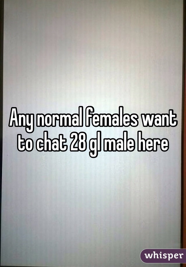 Any normal females want to chat 28 gl male here 