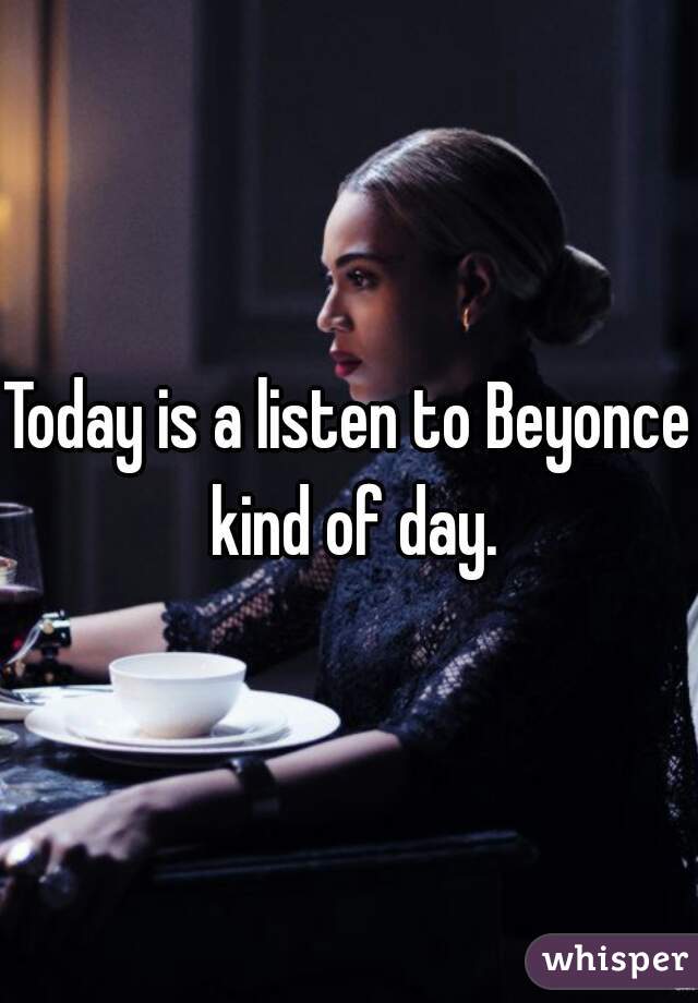 Today is a listen to Beyonce kind of day.