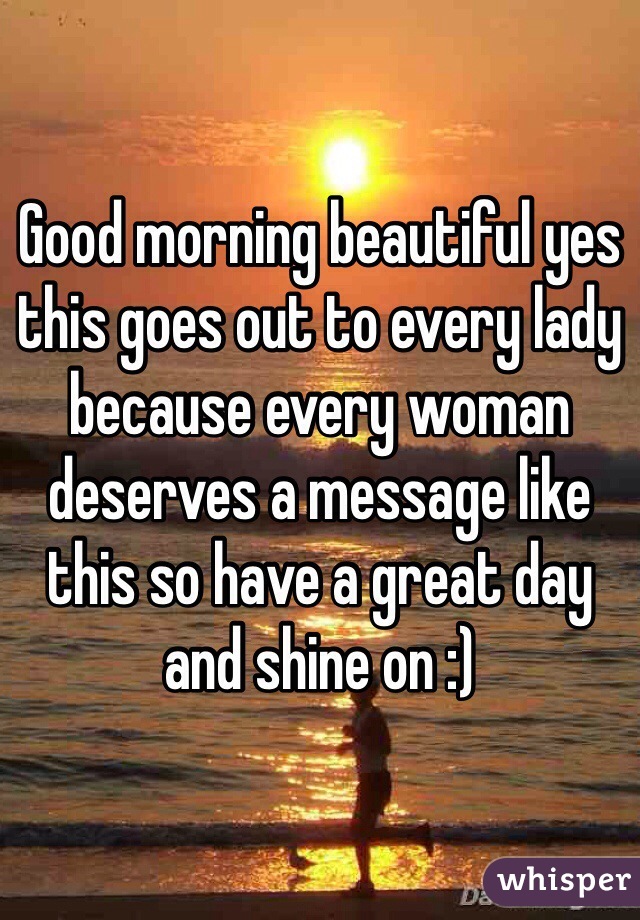 Good morning beautiful yes this goes out to every lady because every woman deserves a message like this so have a great day and shine on :)