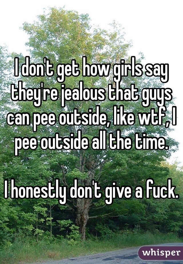 I don't get how girls say they're jealous that guys can pee outside, like wtf, I pee outside all the time. 

I honestly don't give a fuck.