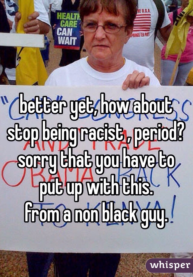 better yet, how about stop being racist , period?
sorry that you have to put up with this.
from a non black guy.