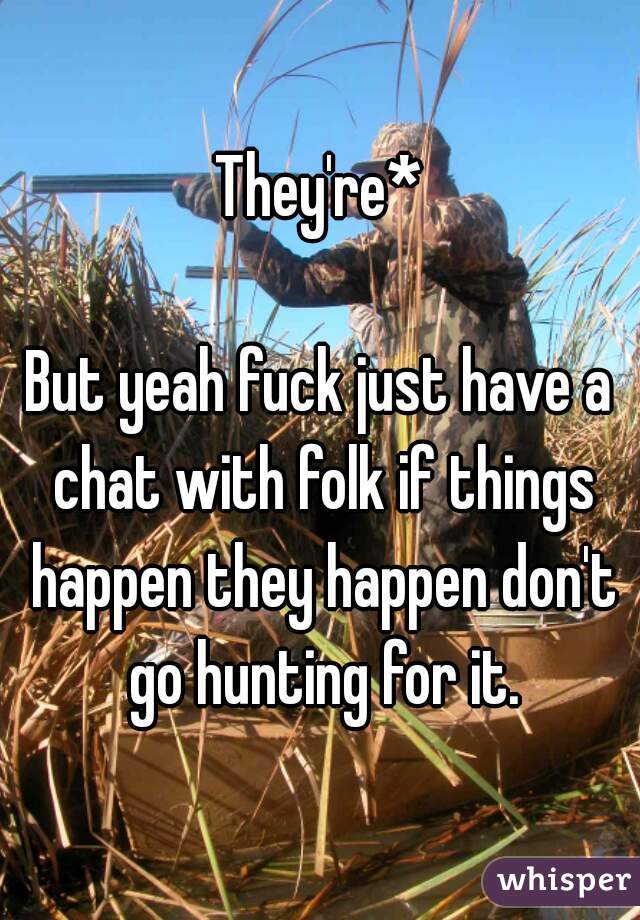 They're*

But yeah fuck just have a chat with folk if things happen they happen don't go hunting for it.