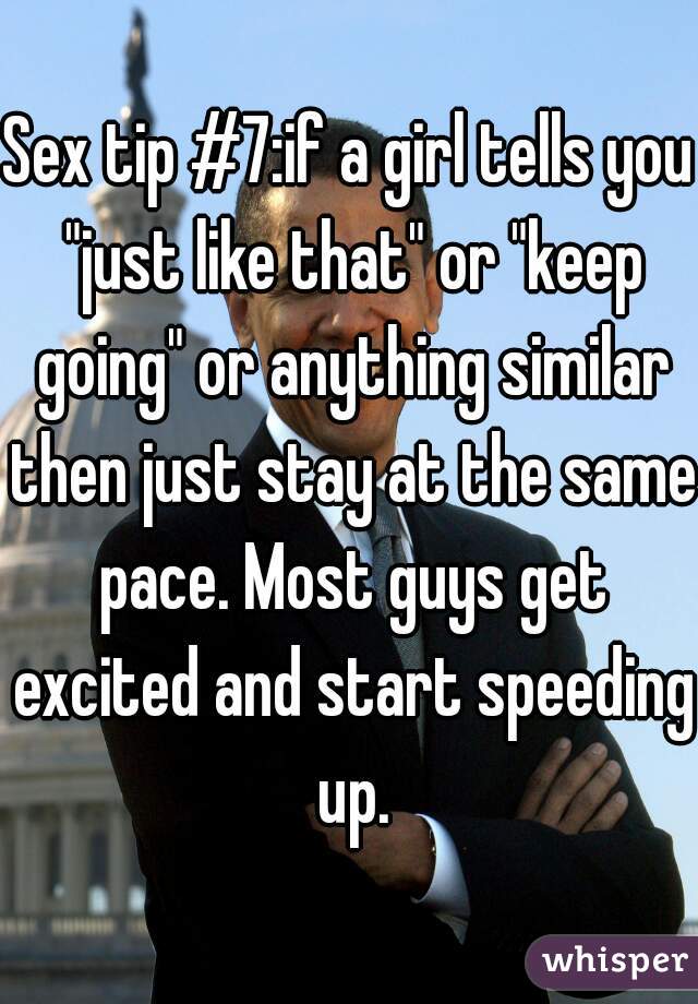 Sex tip #7:if a girl tells you "just like that" or "keep going" or anything similar then just stay at the same pace. Most guys get excited and start speeding up.