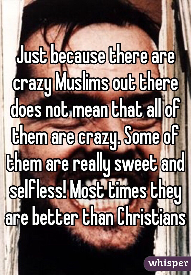 Just because there are crazy Muslims out there does not mean that all of them are crazy. Some of them are really sweet and selfless! Most times they are better than Christians 