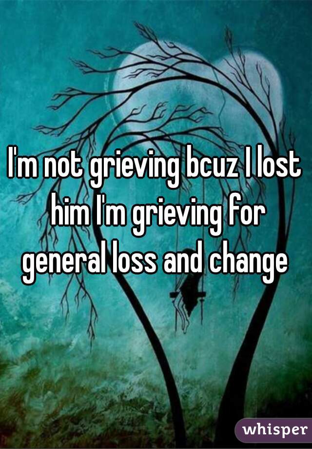 I'm not grieving bcuz I lost him I'm grieving for general loss and change 