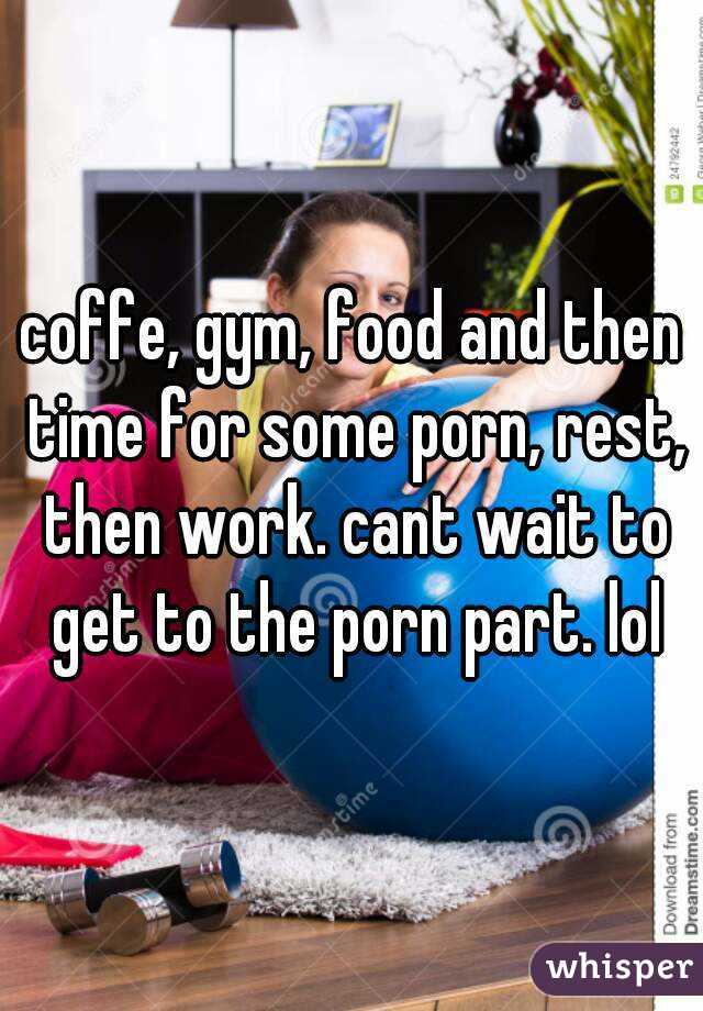 coffe, gym, food and then time for some porn, rest, then work. cant wait to get to the porn part. lol