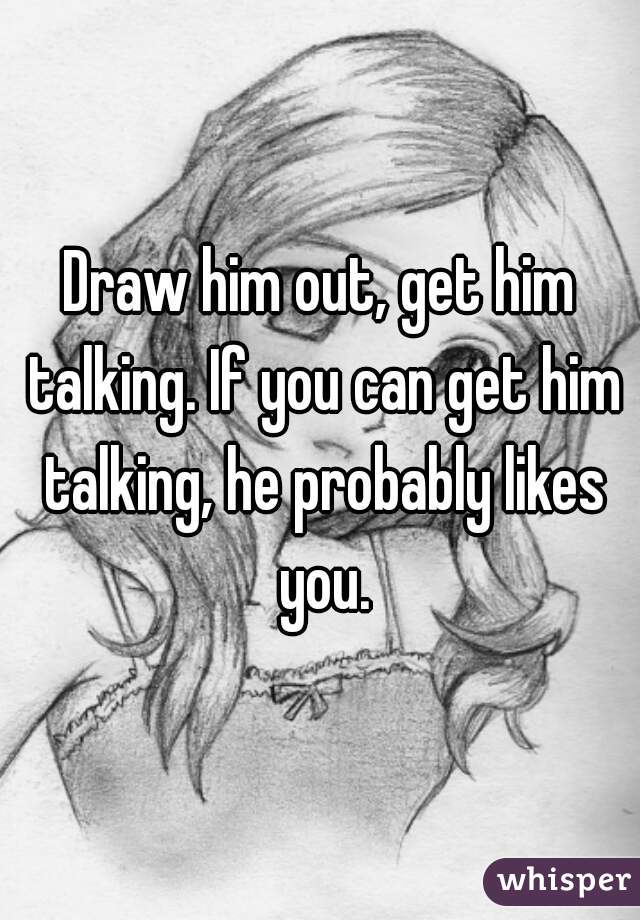 Draw him out, get him talking. If you can get him talking, he probably likes you.
