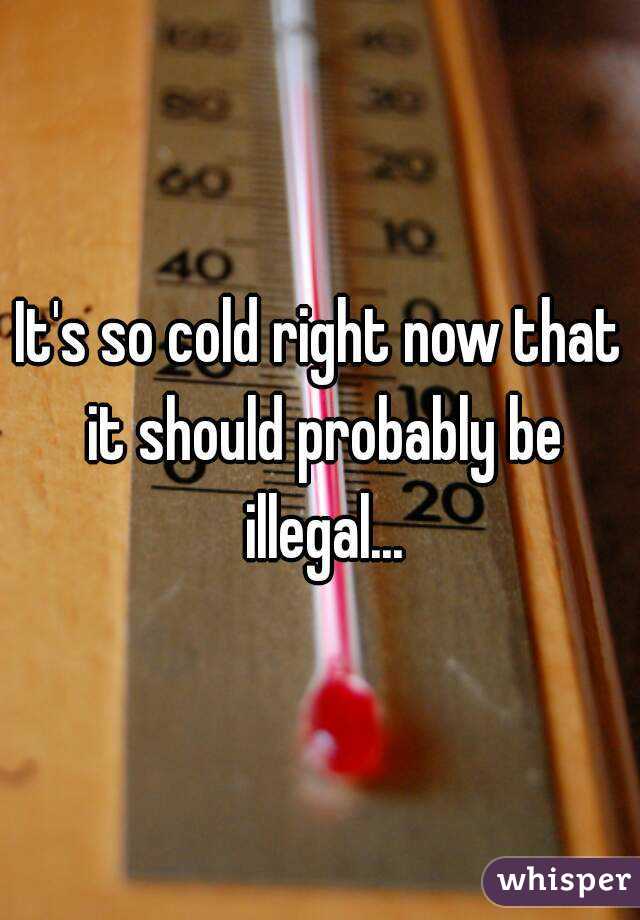 It's so cold right now that it should probably be illegal...