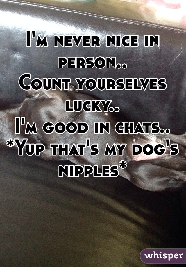 I'm never nice in person..
Count yourselves lucky..
I'm good in chats..
*Yup that's my dog's nipples*