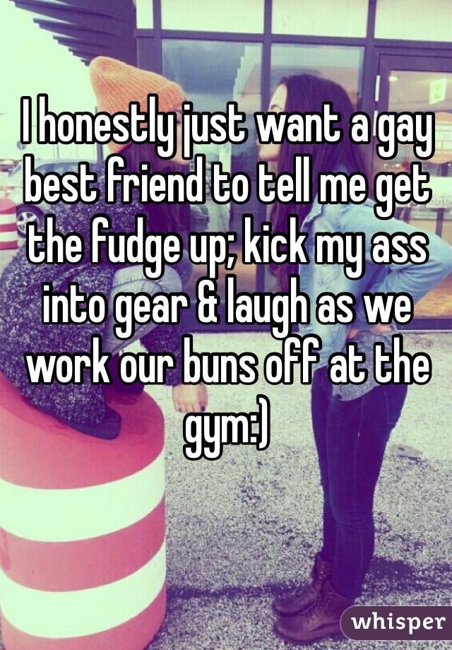 I honestly just want a gay best friend to tell me get the fudge up; kick my ass into gear & laugh as we work our buns off at the gym:)