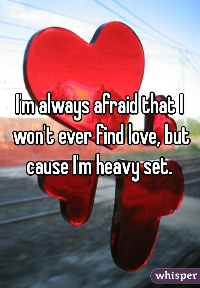 I'm always afraid that I won't ever find love, but cause I'm heavy set. 