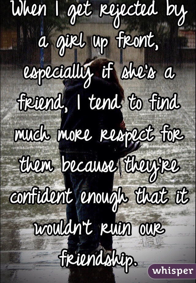 When I get rejected by a girl up front, especially if she's a friend, I tend to find much more respect for them because they're confident enough that it wouldn't ruin our friendship.