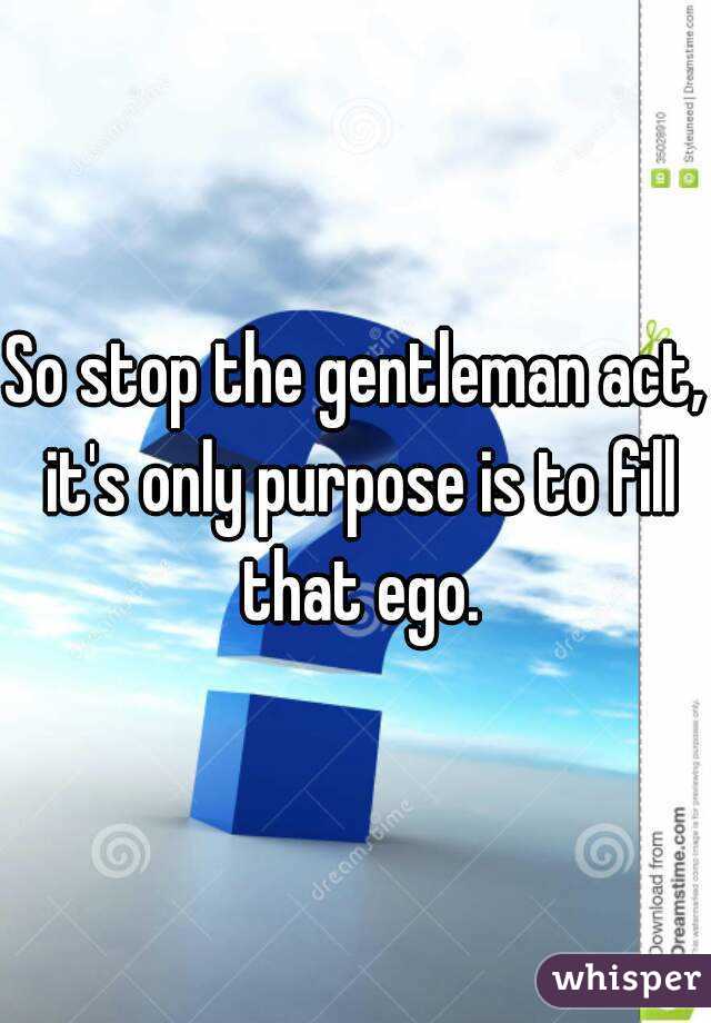 So stop the gentleman act, it's only purpose is to fill that ego.