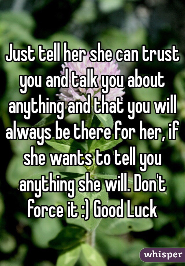 Just tell her she can trust you and talk you about anything and that you will always be there for her, if she wants to tell you anything she will. Don't force it :) Good Luck
