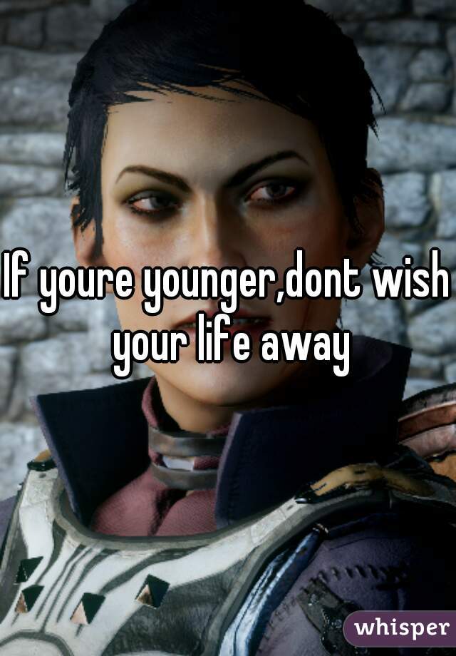 If youre younger,dont wish your life away