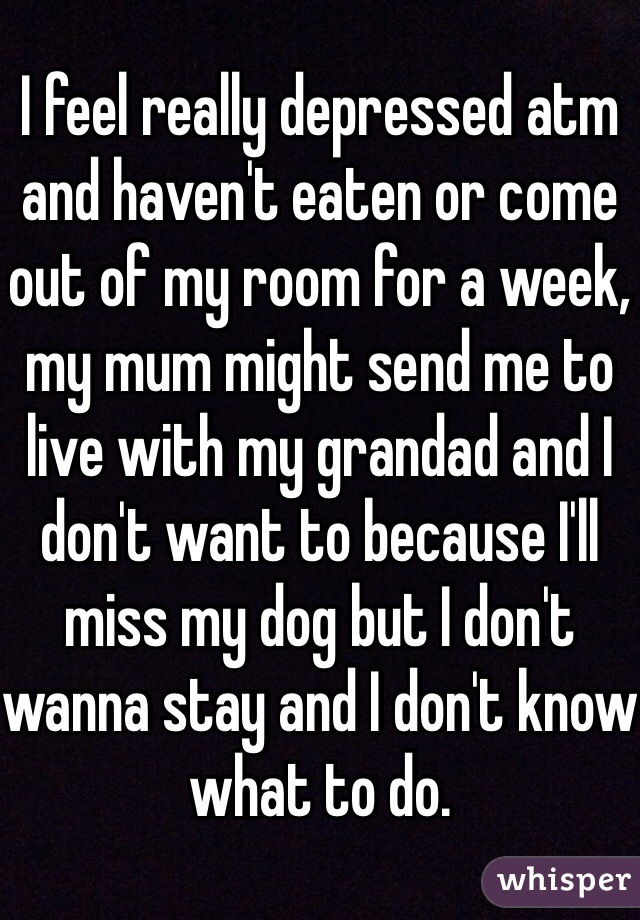 I feel really depressed atm and haven't eaten or come out of my room for a week, my mum might send me to live with my grandad and I don't want to because I'll miss my dog but I don't wanna stay and I don't know what to do. 