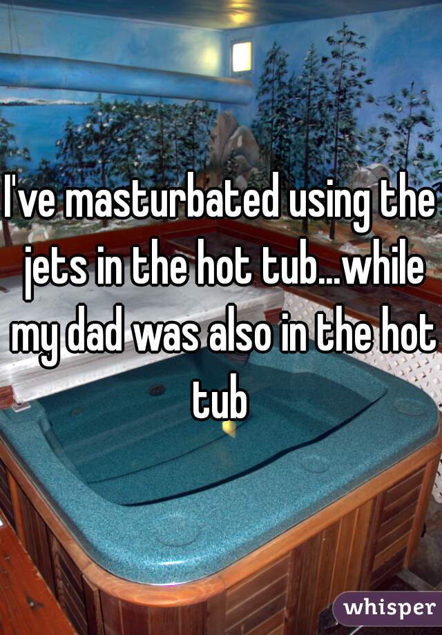 I've masturbated using the jets in the hot tub...while my dad was also in the hot tub 