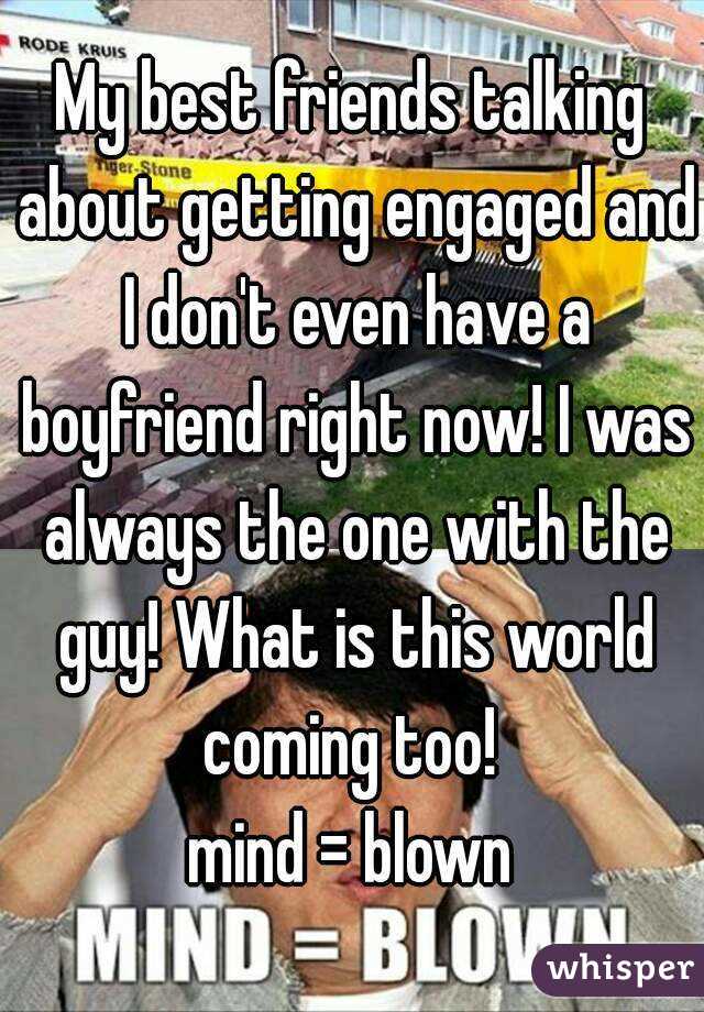 My best friends talking about getting engaged and I don't even have a boyfriend right now! I was always the one with the guy! What is this world coming too! 
 mind = blown 
