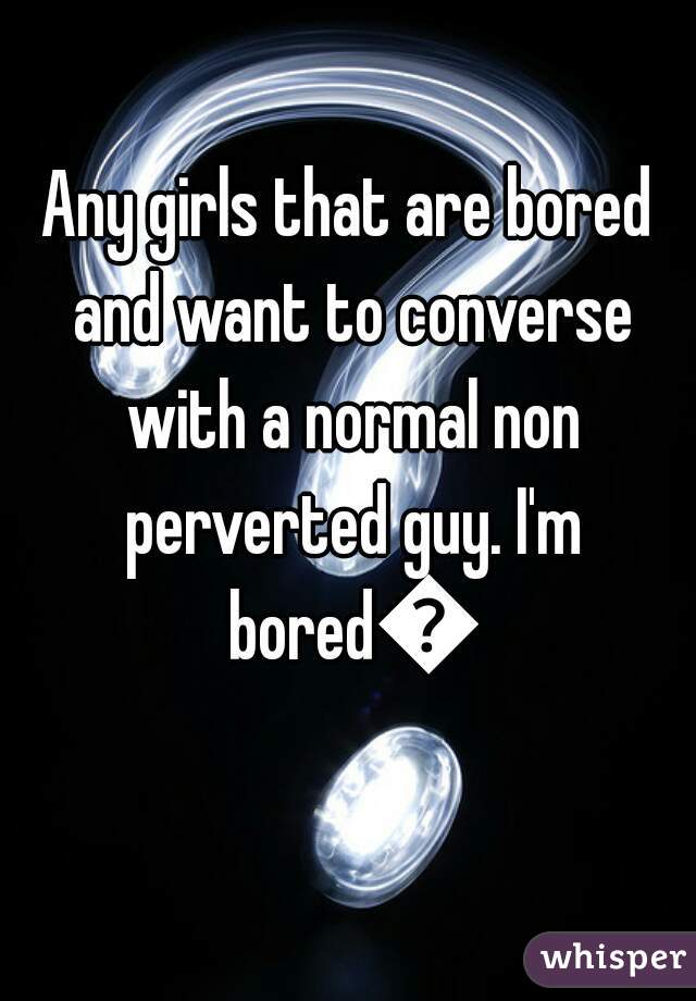 Any girls that are bored and want to converse with a normal non perverted guy. I'm bored😕