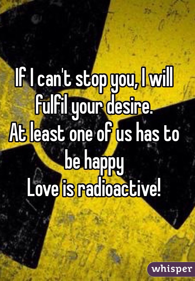 If I can't stop you, I will fulfil your desire. 
At least one of us has to be happy
Love is radioactive! 