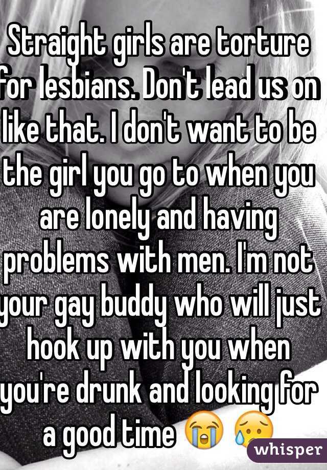 Straight girls are torture for lesbians. Don't lead us on like that. I don't want to be the girl you go to when you are lonely and having problems with men. I'm not your gay buddy who will just hook up with you when you're drunk and looking for a good time 😭 😥