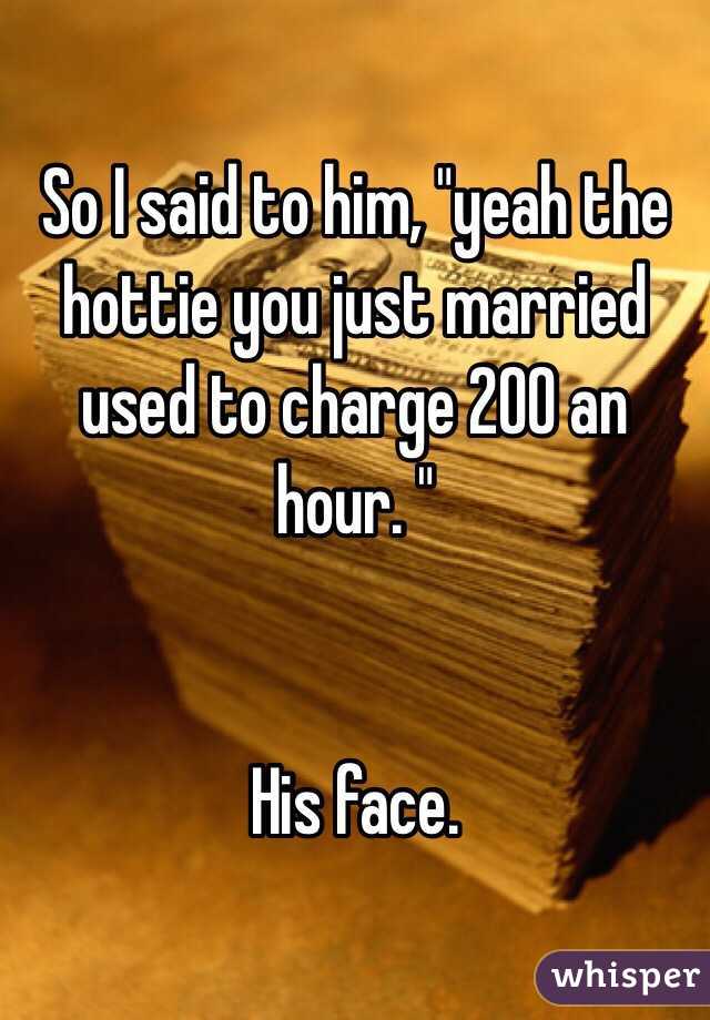 So I said to him, "yeah the hottie you just married used to charge 200 an hour. " 


His face. 