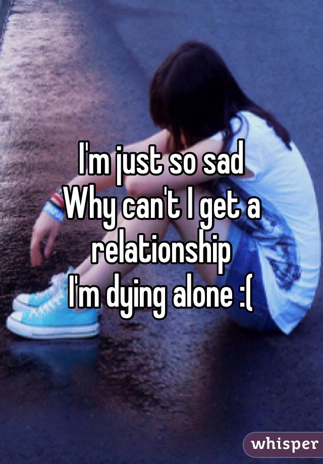 I'm just so sad
Why can't I get a relationship
I'm dying alone :(