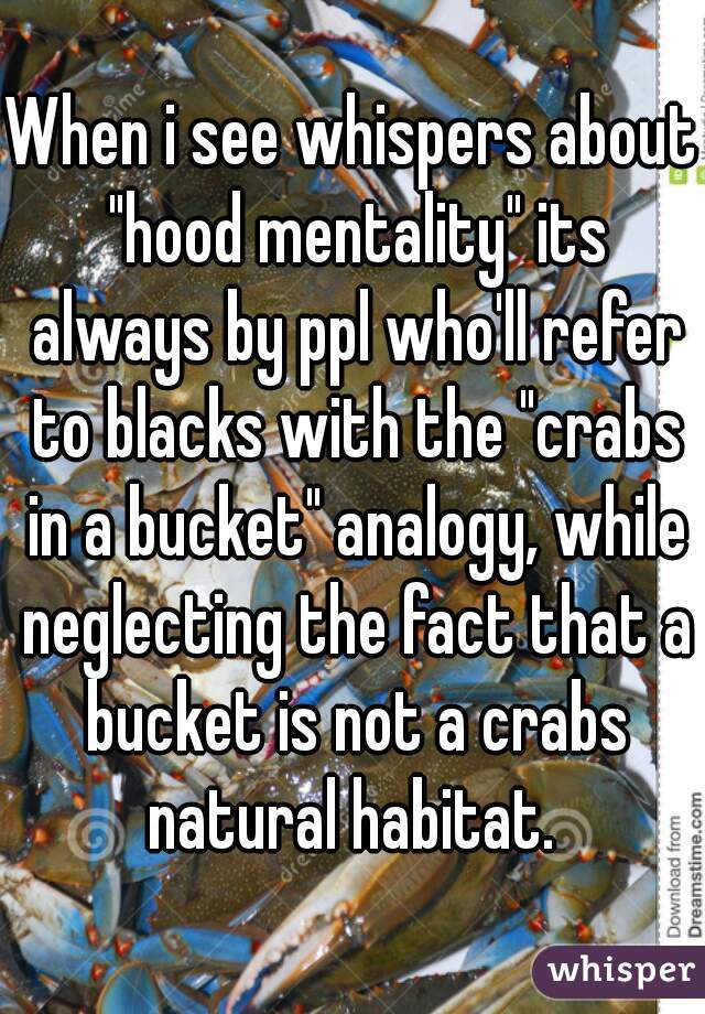 When i see whispers about "hood mentality" its always by ppl who'll refer to blacks with the "crabs in a bucket" analogy, while neglecting the fact that a bucket is not a crabs natural habitat. 