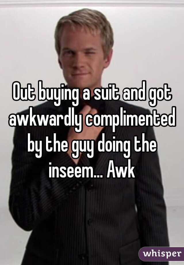 Out buying a suit and got awkwardly complimented by the guy doing the inseem... Awk