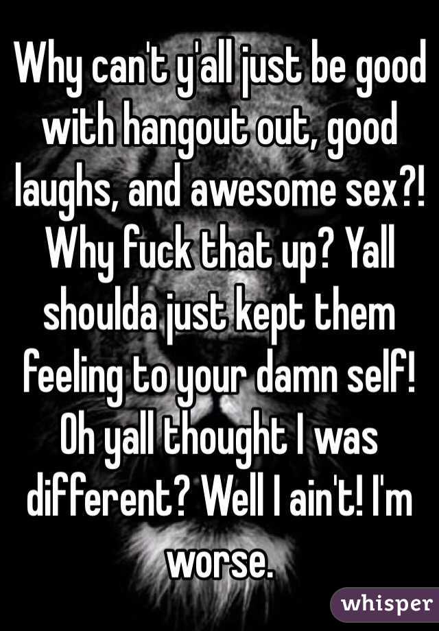 Why can't y'all just be good with hangout out, good laughs, and awesome sex?! Why fuck that up? Yall shoulda just kept them feeling to your damn self! Oh yall thought I was different? Well I ain't! I'm worse. 