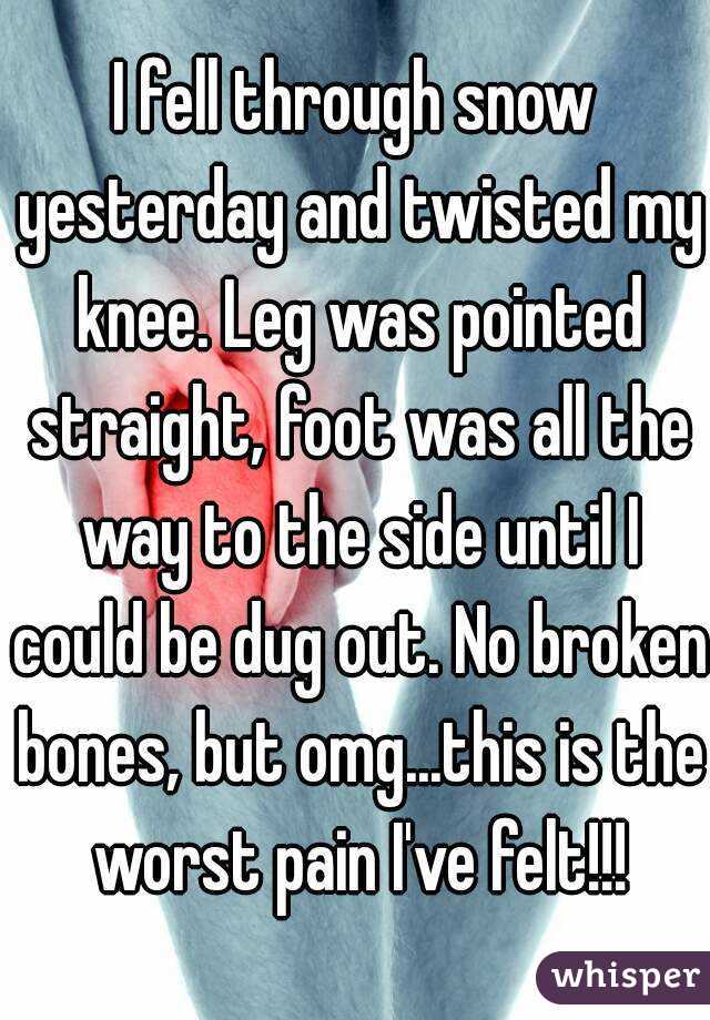 I fell through snow yesterday and twisted my knee. Leg was pointed straight, foot was all the way to the side until I could be dug out. No broken bones, but omg...this is the worst pain I've felt!!!