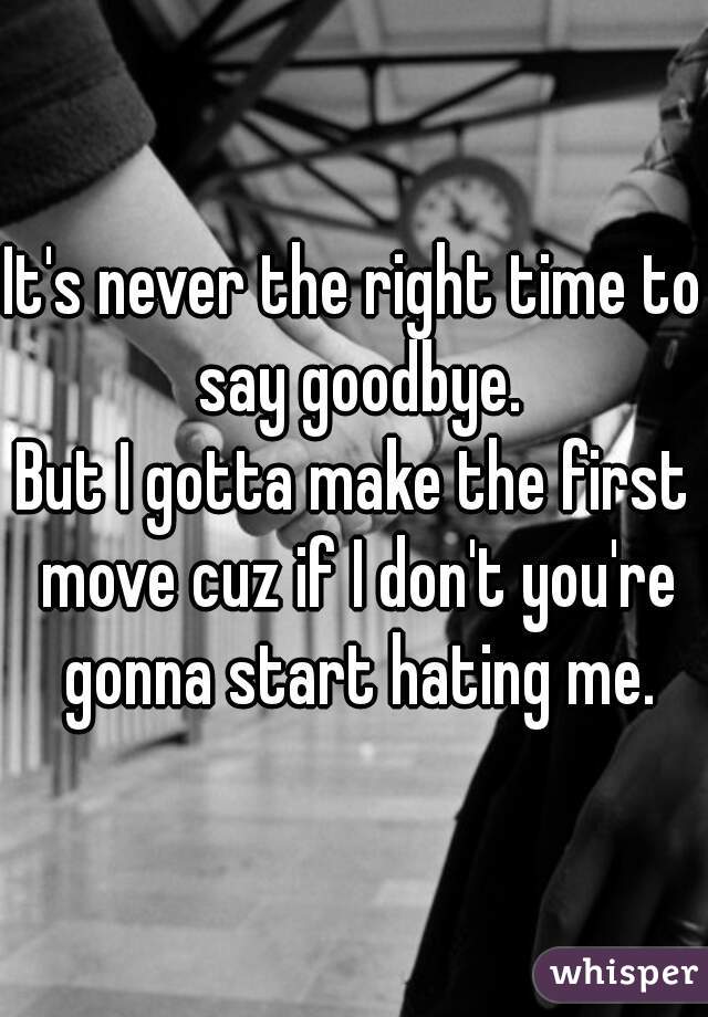 It's never the right time to say goodbye.
But I gotta make the first move cuz if I don't you're gonna start hating me.