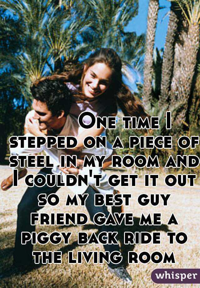         One time I stepped on a piece of steel in my room and I couldn't get it out so my best guy friend gave me a piggy back ride to the living room