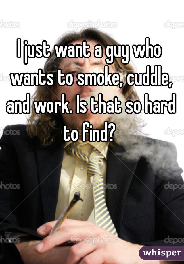 I just want a guy who wants to smoke, cuddle, and work. Is that so hard to find? 