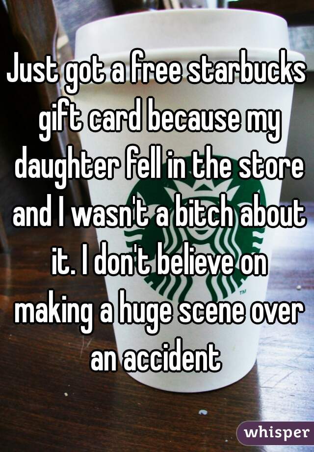 Just got a free starbucks gift card because my daughter fell in the store and I wasn't a bitch about it. I don't believe on making a huge scene over an accident 