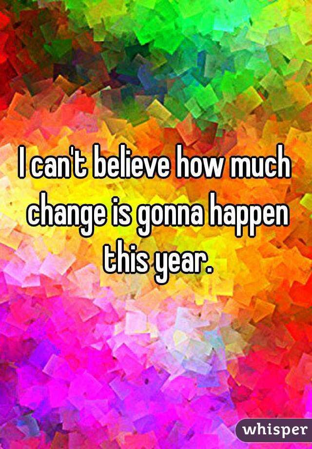 I can't believe how much change is gonna happen this year.