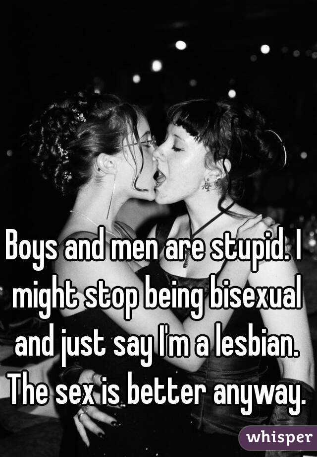 Boys and men are stupid. I might stop being bisexual and just say I'm a lesbian. The sex is better anyway.