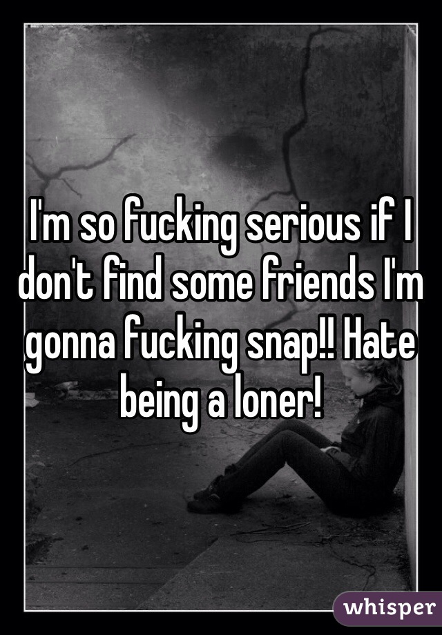I'm so fucking serious if I don't find some friends I'm gonna fucking snap!! Hate being a loner! 