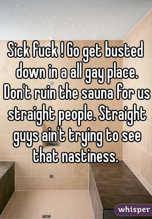 Sick fuck ! Go get busted down in a all gay place. Don't ruin the sauna for us straight people. Straight guys ain't trying to see that nastiness. 
