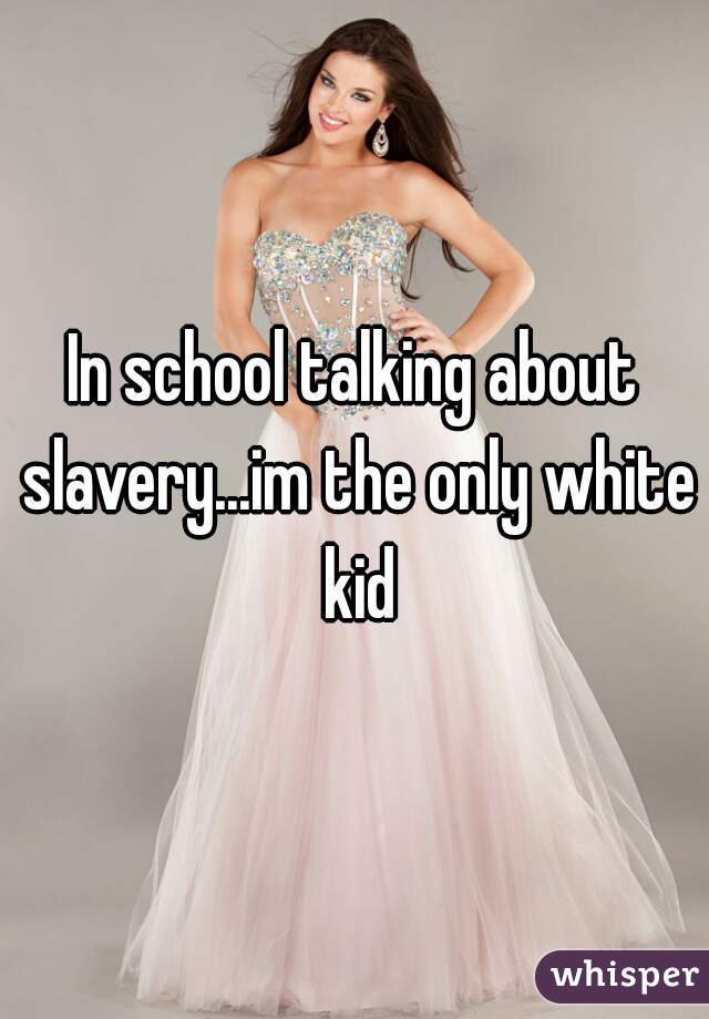 In school talking about slavery...im the only white kid