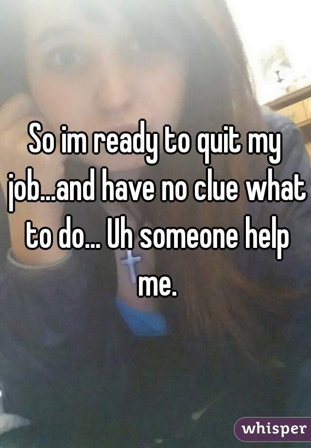 So im ready to quit my job...and have no clue what to do... Uh someone help me.