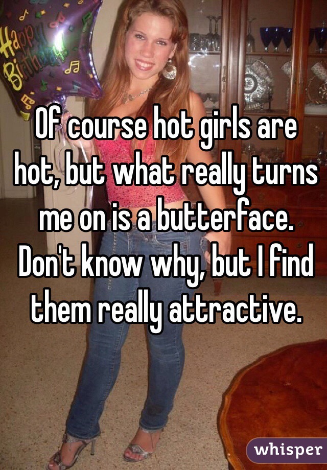 Of course hot girls are hot, but what really turns me on is a butterface. 
Don't know why, but I find them really attractive. 
